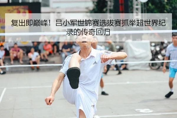 复出即巅峰！吕小军世锦赛选拔赛抓举超世界纪录的传奇回归