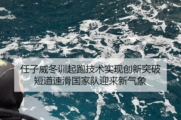 任子威冬训起跑技术实现创新突破 短道速滑国家队迎来新气象