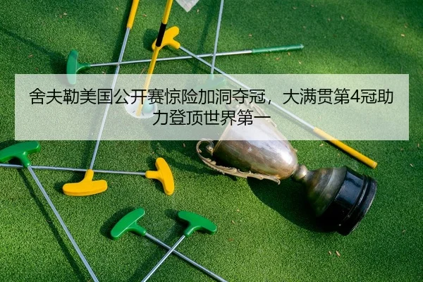 舍夫勒美国公开赛惊险加洞夺冠，大满贯第4冠助力登顶世界第一