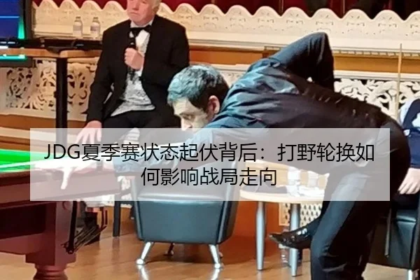 JDG夏季赛状态起伏背后：打野轮换如何影响战局走向
