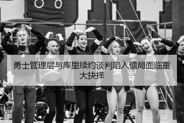 勇士管理层与库里续约谈判陷入僵局面临重大抉择