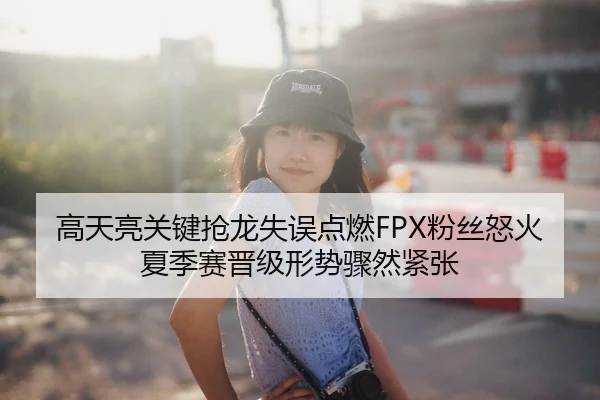 高天亮关键抢龙失误点燃FPX粉丝怒火夏季赛晋级形势骤然紧张