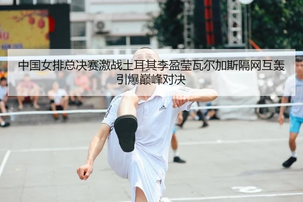 中国女排总决赛激战土耳其李盈莹瓦尔加斯隔网互轰引爆巅峰对决