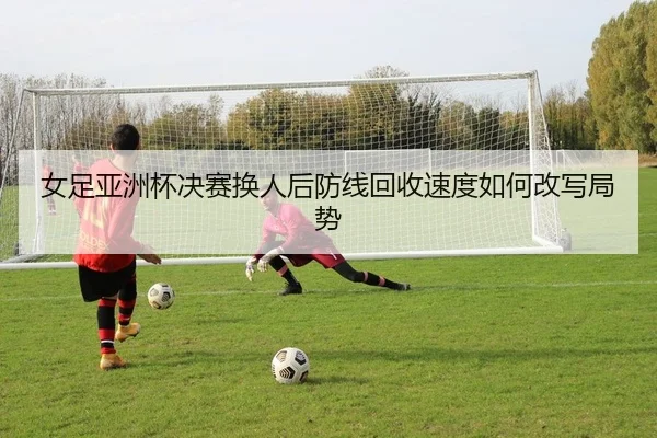 女足亚洲杯决赛换人后防线回收速度如何改写局势